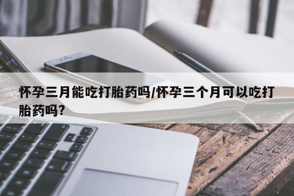 私人卖打胎药微信号，怀孕三月能吃打胎药吗/怀孕三个月可以吃打胎药吗?