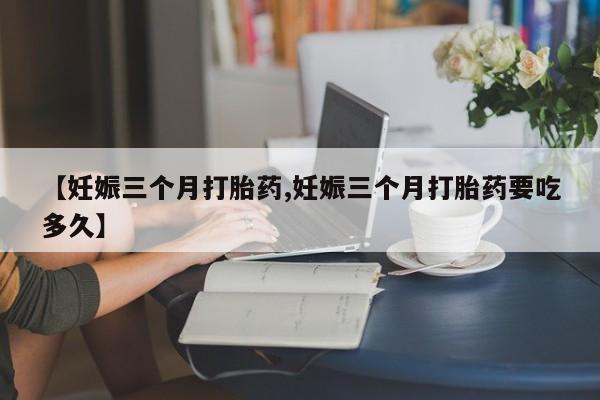 私人卖打胎药微信号，【妊娠三个月打胎药,妊娠三个月打胎药要吃多久】