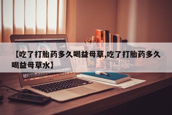 私人卖打胎药微信号，【吃了打胎药多久喝益母草,吃了打胎药多久喝益母草水】