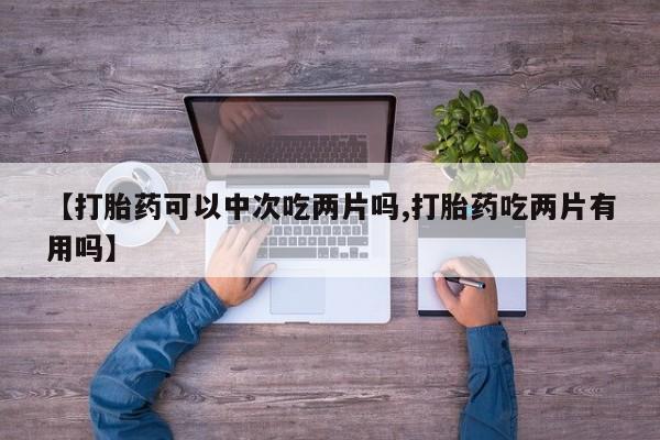 私人卖打胎药微信号，【打胎药可以中次吃两片吗,打胎药吃两片有用吗】