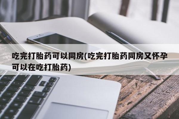 私人卖打胎药微信号，吃完打胎药可以同房(吃完打胎药同房又怀孕可以在吃打胎药)
