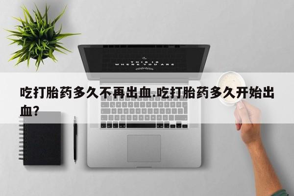 私人卖打胎药微信号，吃打胎药多久不再出血.吃打胎药多久开始出血？