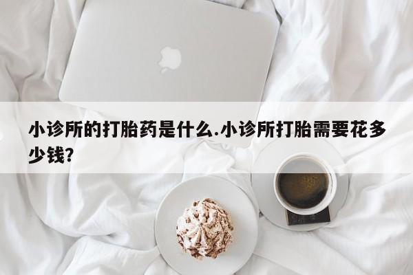 私人卖打胎药微信号，小诊所的打胎药是什么.小诊所打胎需要花多少钱？