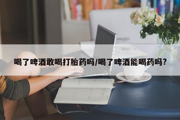私人卖打胎药微信号，喝了啤酒敢喝打胎药吗/喝了啤酒能喝药吗?