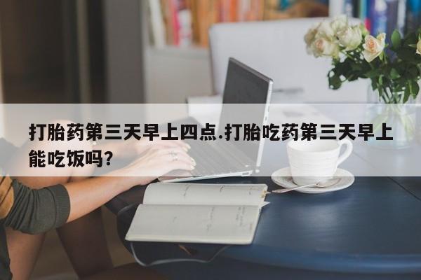 私人卖打胎药微信号，打胎药第三天早上四点.打胎吃药第三天早上能吃饭吗？