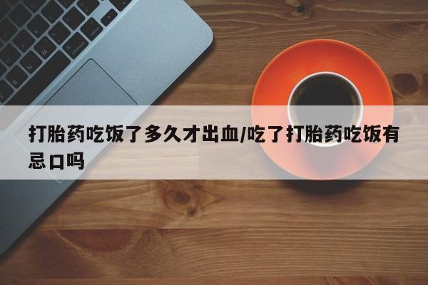 私人卖打胎药微信号，打胎药吃饭了多久才出血/吃了打胎药吃饭有忌口吗