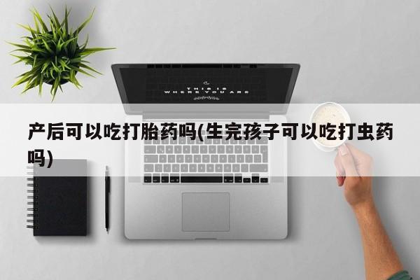 私人卖打胎药微信号，产后可以吃打胎药吗(生完孩子可以吃打虫药吗)