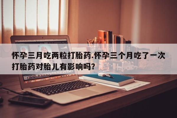 私人卖打胎药微信号，怀孕三月吃两粒打胎药.怀孕三个月吃了一次打胎药对胎儿有影响吗？