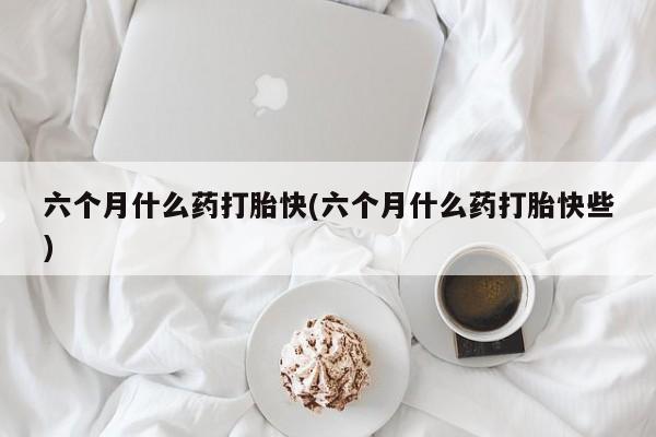私人卖打胎药微信号，六个月什么药打胎快(六个月什么药打胎快些)