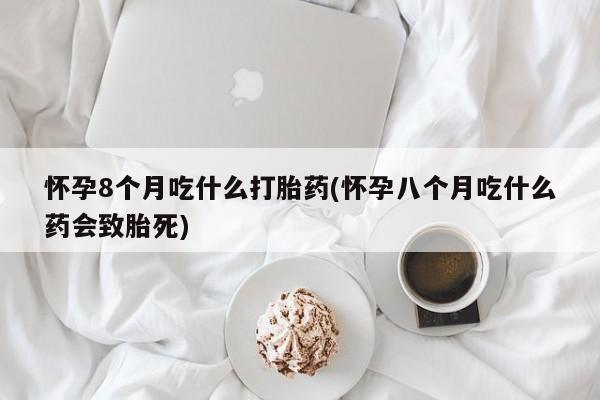 私人卖打胎药微信号，怀孕8个月吃什么打胎药(怀孕八个月吃什么药会致胎死)