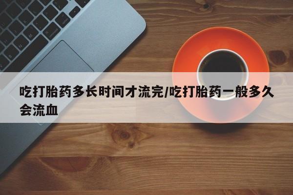 私人卖打胎药微信号，吃打胎药多长时间才流完/吃打胎药一般多久会流血