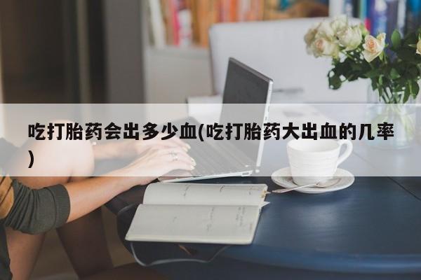 私人卖打胎药微信号，吃打胎药会出多少血(吃打胎药大出血的几率)