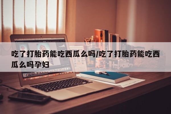 私人卖打胎药微信号，吃了打胎药能吃西瓜么吗/吃了打胎药能吃西瓜么吗孕妇