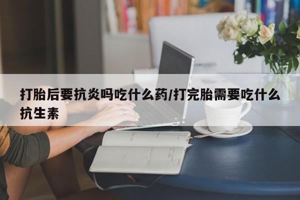 私人卖打胎药微信号，打胎后要抗炎吗吃什么药/打完胎需要吃什么抗生素