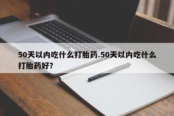 私人卖打胎药微信号，50天以内吃什么打胎药.50天以内吃什么打胎药好？