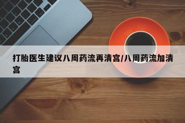 私人卖打胎药微信号，打胎医生建议八周药流再清宫/八周药流加清宫