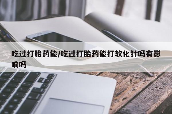 私人卖打胎药微信号，吃过打胎药能/吃过打胎药能打软化针吗有影响吗