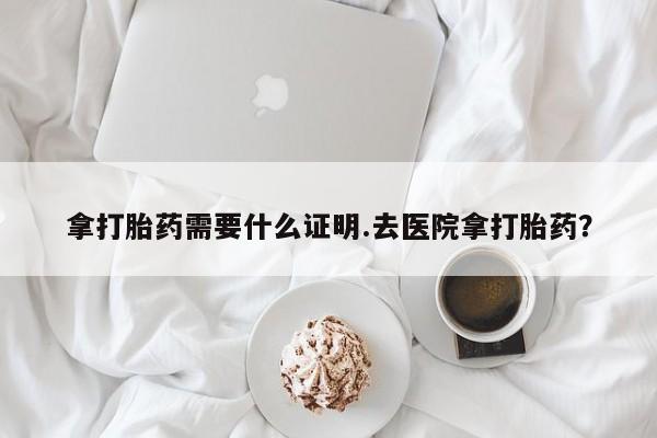 私人卖打胎药微信号，拿打胎药需要什么证明.去医院拿打胎药？