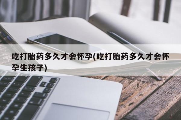 私人卖打胎药微信号，吃打胎药多久才会怀孕(吃打胎药多久才会怀孕生孩子)