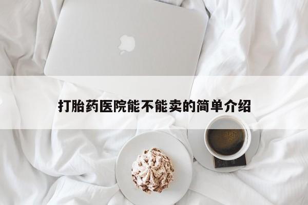私人卖打胎药微信号，打胎药医院能不能卖的简单介绍