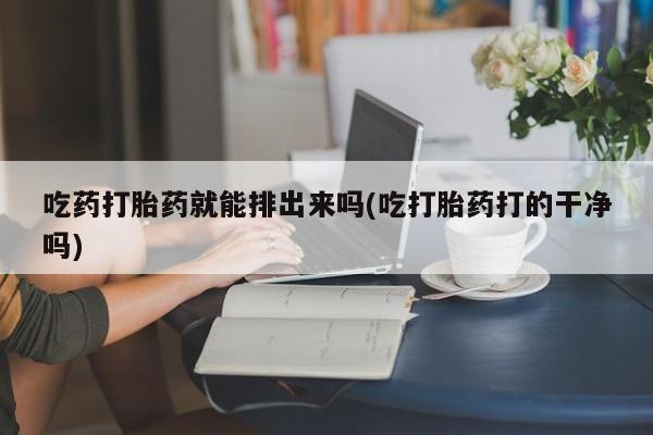 私人卖打胎药微信号，吃药打胎药就能排出来吗(吃打胎药打的干净吗)