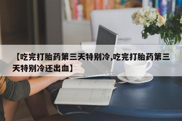 私人卖打胎药微信号，【吃完打胎药第三天特别冷,吃完打胎药第三天特别冷还出血】