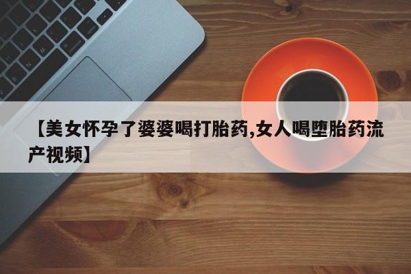 私人卖打胎药微信号，【美女怀孕了婆婆喝打胎药,女人喝堕胎药流产视频】