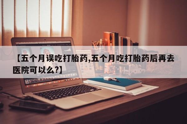 私人卖打胎药微信号，【五个月误吃打胎药,五个月吃打胎药后再去医院可以么?】