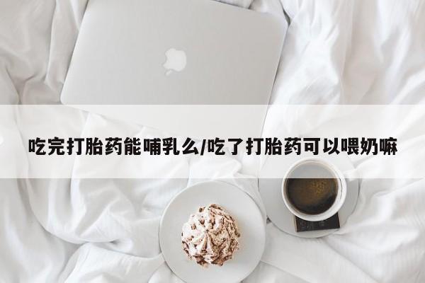 私人卖打胎药微信号，吃完打胎药能哺乳么/吃了打胎药可以喂奶嘛