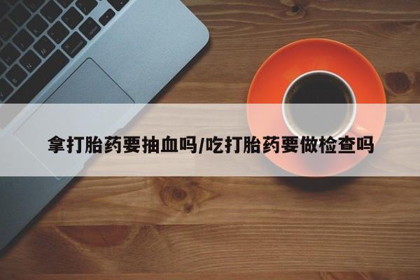 私人卖打胎药微信号，拿打胎药要抽血吗/吃打胎药要做检查吗
