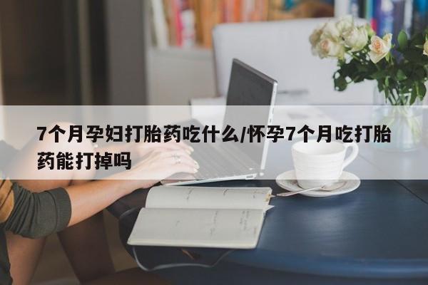私人卖打胎药微信号，7个月孕妇打胎药吃什么/怀孕7个月吃打胎药能打掉吗