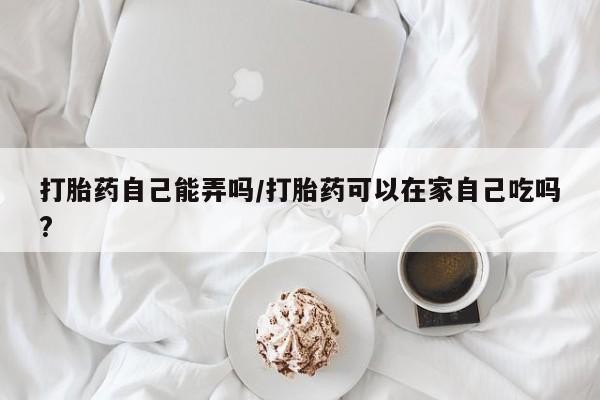 私人卖打胎药微信号，打胎药自己能弄吗/打胎药可以在家自己吃吗?