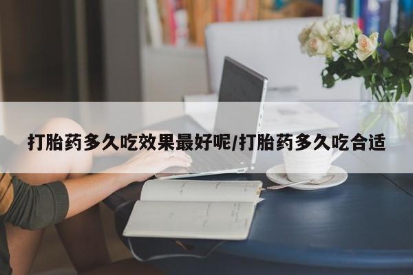 私人卖打胎药微信号，打胎药多久吃效果最好呢/打胎药多久吃合适
