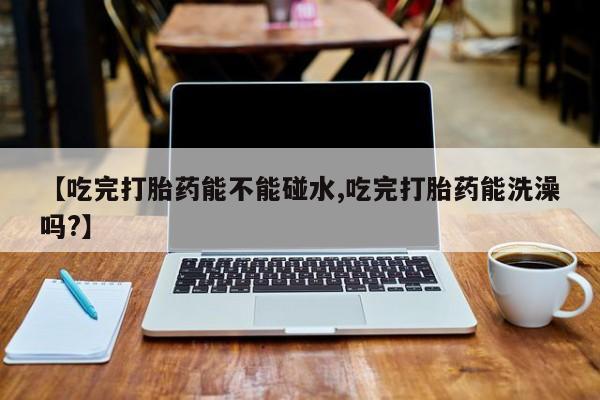 私人卖打胎药微信号，【吃完打胎药能不能碰水,吃完打胎药能洗澡吗?】