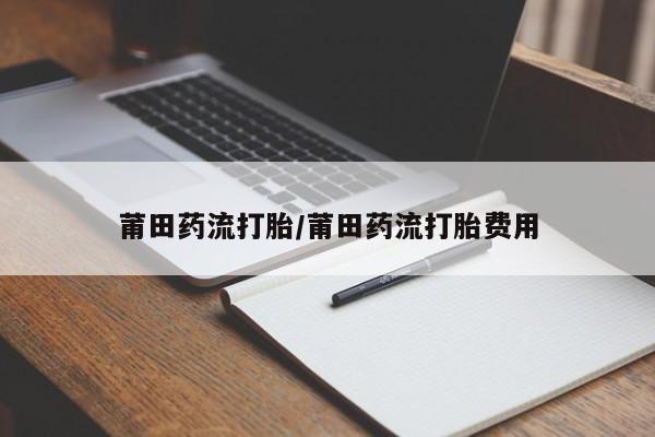 私人卖打胎药微信号，莆田药流打胎/莆田药流打胎费用