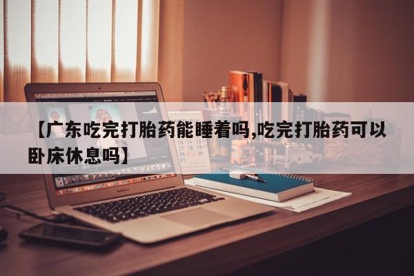 私人卖打胎药微信号，【广东吃完打胎药能睡着吗,吃完打胎药可以卧床休息吗】