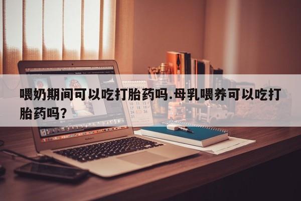 私人卖打胎药微信号，喂奶期间可以吃打胎药吗.母乳喂养可以吃打胎药吗？