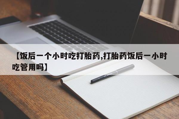 私人卖打胎药微信号，【饭后一个小时吃打胎药,打胎药饭后一小时吃管用吗】