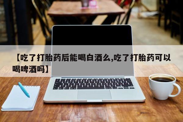 私人卖打胎药微信号，【吃了打胎药后能喝白酒么,吃了打胎药可以喝啤酒吗】