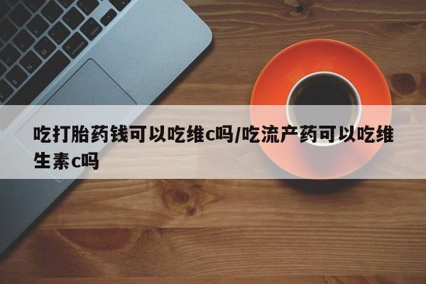 私人卖打胎药微信号，吃打胎药钱可以吃维c吗/吃流产药可以吃维生素c吗