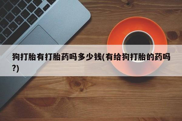 私人卖打胎药微信号，狗打胎有打胎药吗多少钱(有给狗打胎的药吗?)