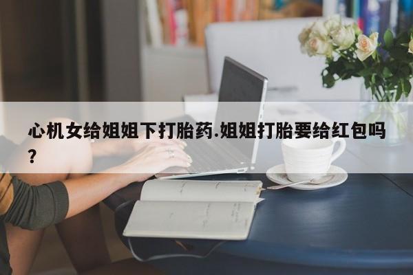 私人卖打胎药微信号，心机女给姐姐下打胎药.姐姐打胎要给红包吗？