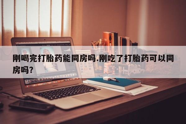私人卖打胎药微信号，刚喝完打胎药能同房吗.刚吃了打胎药可以同房吗？