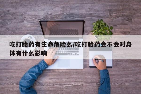 私人卖打胎药微信号，吃打胎药有生命危险么/吃打胎药会不会对身体有什么影响