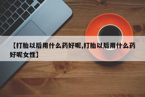 私人卖打胎药微信号，【打胎以后用什么药好呢,打胎以后用什么药好呢女性】