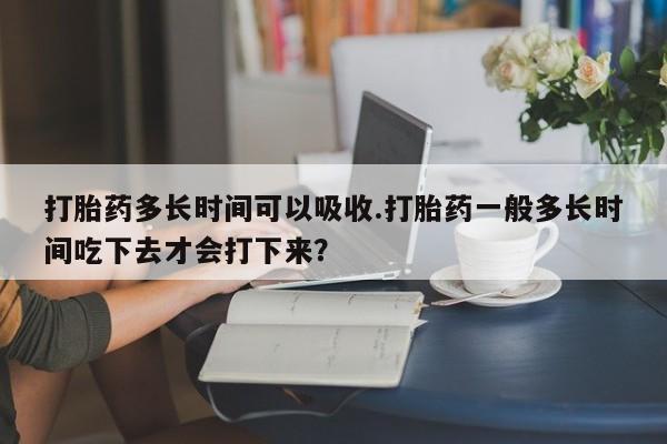 私人卖打胎药微信号，打胎药多长时间可以吸收.打胎药一般多长时间吃下去才会打下来？
