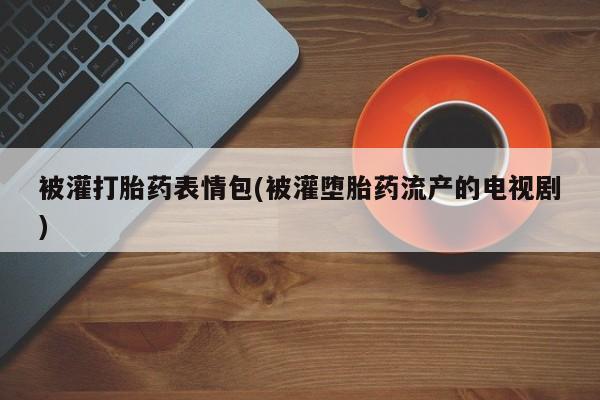 私人卖打胎药微信号，被灌打胎药表情包(被灌堕胎药流产的电视剧)