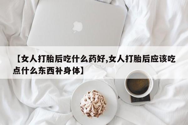私人卖打胎药微信号，【女人打胎后吃什么药好,女人打胎后应该吃点什么东西补身体】