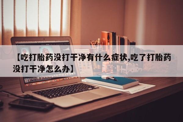 私人卖打胎药微信号，【吃打胎药没打干净有什么症状,吃了打胎药没打干净怎么办】