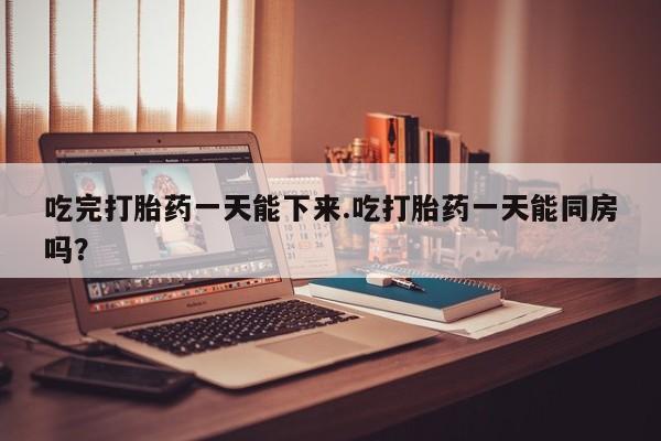 私人卖打胎药微信号，吃完打胎药一天能下来.吃打胎药一天能同房吗？